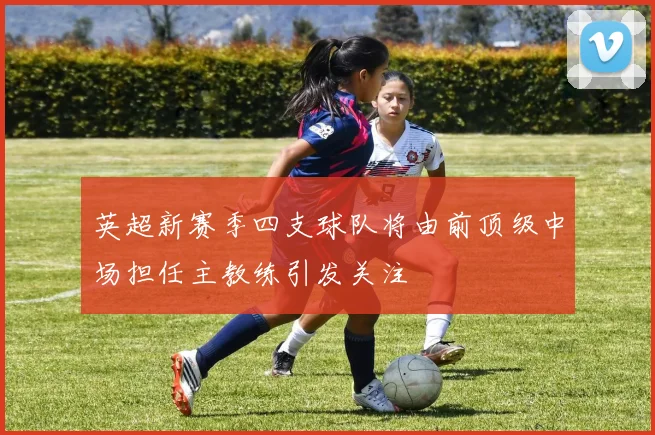 英超新赛季四支球队将由前顶级中场担任主教练引发关注