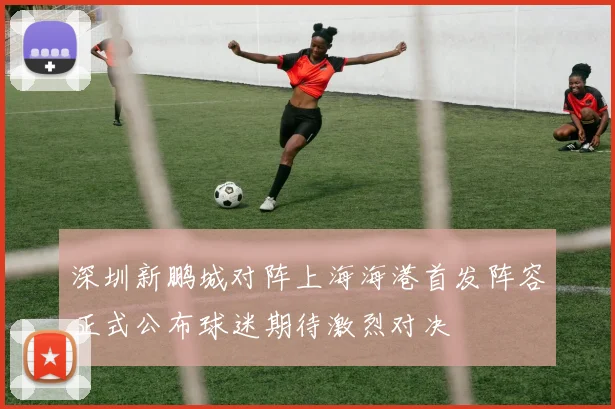 深圳新鹏城对阵上海海港首发阵容正式公布球迷期待激烈对决