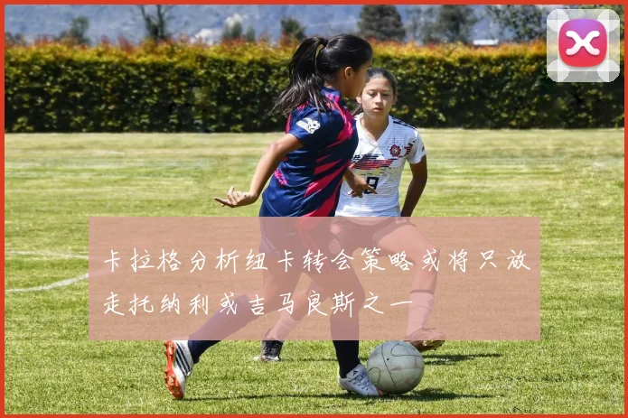 卡拉格分析纽卡转会策略或将只放走托纳利或吉马良斯之一