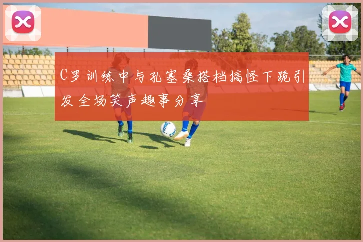 C罗训练中与孔塞桑搭档搞怪下跪引发全场笑声趣事分享