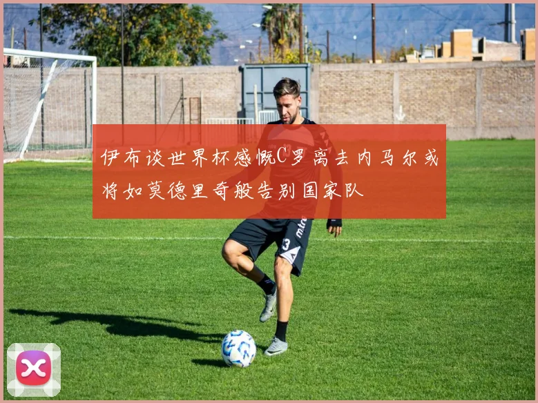 伊布谈世界杯感慨C罗离去内马尔或将如莫德里奇般告别国家队