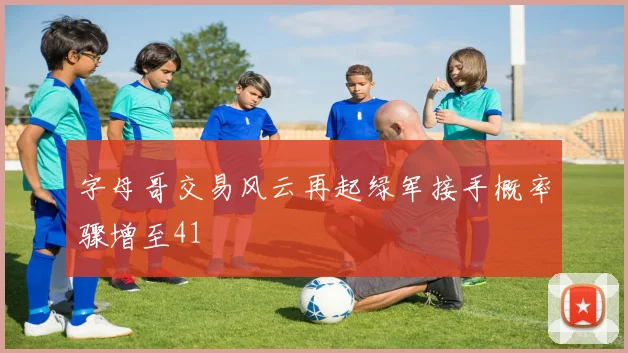 字母哥交易风云再起绿军接手概率骤增至41