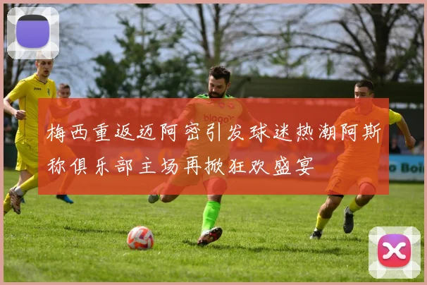 梅西重返迈阿密引发球迷热潮阿斯称俱乐部主场再掀狂欢盛宴
