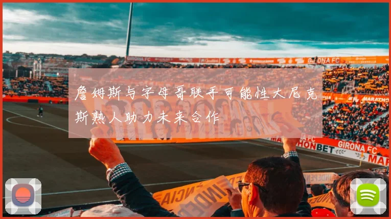 詹姆斯与字母哥联手可能性大尼克斯熟人助力未来合作