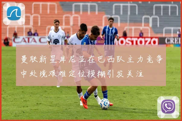 曼联新星库尼亚在巴西队主力竞争中处境艰难定位模糊引发关注